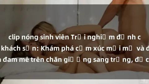 clip nóng sinh viên Trải nghiệm đỉnh cao tình yêu tại sex khách sạn: Khám phá cảm xúc mới mẻ và đam mê trên chăn giường sang trọng, độc đáo, không giới hạn.