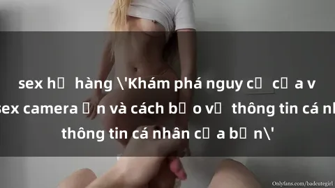 sex họ hàng 'Khám phá nguy cơ của việc sử dụng sex camera ẩn và cách bảo vệ thông tin cá nhân của bạn'