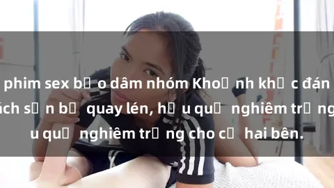 phim sex bạo dâm nhóm Khoảnh khắc đáng buồn: Sex khách sạn bị quay lén, hậu quả nghiêm trọng cho cả hai bên.