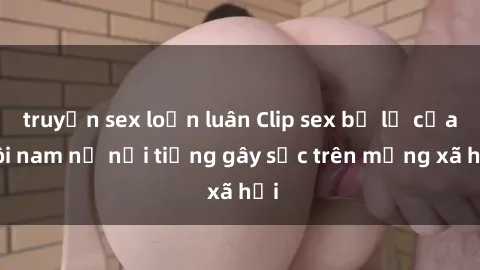 truyện sex loạn luân Clip sex bị lộ của đôi nam nữ nổi tiếng gây sốc trên mạng xã hội