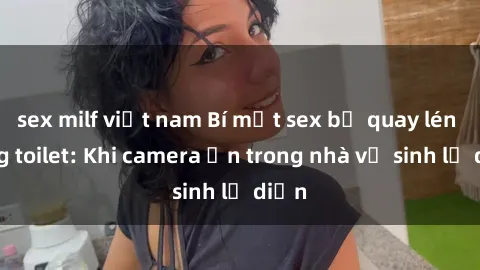 sex milf việt nam Bí mật sex bị quay lén trong toilet: Khi camera ẩn trong nhà vệ sinh lộ diện