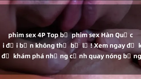 phim sex 4P Top bộ phim sex Hàn Quốc hot nhất mọi thời đại bạn không thể bỏ lỡ! Xem ngay để khám phá những cảnh quay nóng bỏng, đầy nghẹt thở!
