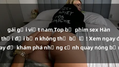 gái gọi việt nam Top bộ phim sex Hàn Quốc hot nhất mọi thời đại bạn không thể bỏ lỡ! Xem ngay để khám phá những cảnh quay nóng bỏng, đầy nghẹt thở!