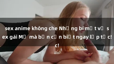sex anime không che Những bí mật về sex gái Mỹ mà bạn cần biết ngay lập tức!