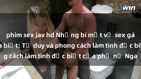 phim sex jav hd Những bí mật về sex gái Nga mà bạn chưa biết: Tư duy và phong cách làm tình đặc biệt của phụ nữ Nga