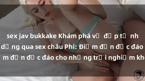 sex jav bukkake Khám phá vẻ đẹp tự nhiên và văn hóa đa dạng qua sex châu Phi: Điểm đến độc đáo cho những trải nghiệm khó quên
