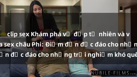 clip sex Khám phá vẻ đẹp tự nhiên và văn hóa đa dạng qua sex châu Phi: Điểm đến độc đáo cho những trải nghiệm khó quên