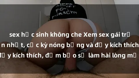 sex học sinh không che Xem sex gái trẻ không che hấp dẫn nhất, cực kỳ nóng bỏng và đầy kích thích, đảm bảo sẽ làm hài lòng mọi người!