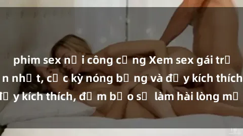 phim sex nơi công cộng Xem sex gái trẻ không che hấp dẫn nhất, cực kỳ nóng bỏng và đầy kích thích, đảm bảo sẽ làm hài lòng mọi người!