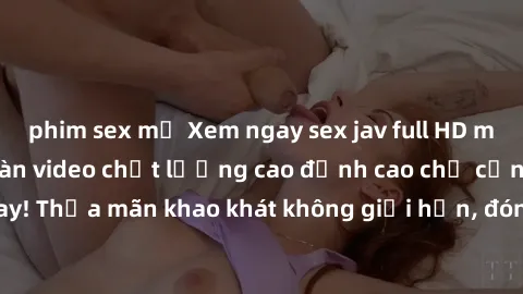 phim sex mỹ Xem ngay sex jav full HD miễn phí - Hàng ngàn video chất lượng cao đỉnh cao chỉ cần click vào ngay! Thỏa mãn khao khát không giới hạn, đón chờ những trải nghiệm mới lạ!