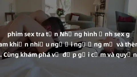 phim sex tra tấn Những hình ảnh sex gái sinh viên Việt Nam khiến nhiều người ngưỡng mộ và thèm khát. Cùng khám phá vẻ đẹp gợi cảm và quyến rũ của những cô gái trẻ này.