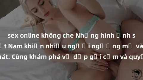 sex online không che Những hình ảnh sex gái sinh viên Việt Nam khiến nhiều người ngưỡng mộ và thèm khát. Cùng khám phá vẻ đẹp gợi cảm và quyến rũ của những cô gái trẻ này.