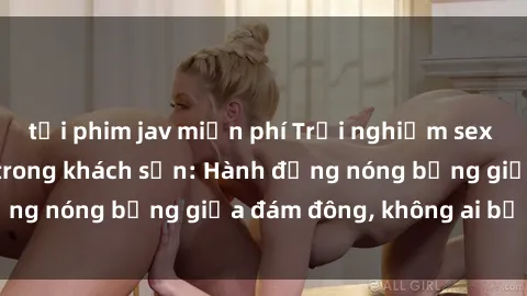 tải phim jav miễn phí Trải nghiệm sex sinh viên sôi động trong khách sạn: Hành động nóng bỏng giữa đám đông, không ai bị bỏ lỡ