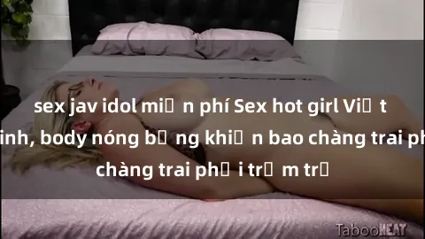 sex jav idol miễn phí Sex hot girl Việt Nam: Mặt xinh, body nóng bỏng khiến bao chàng trai phải trầm trồ