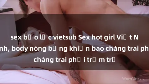 sex bạo lực vietsub Sex hot girl Việt Nam: Mặt xinh, body nóng bỏng khiến bao chàng trai phải trầm trồ