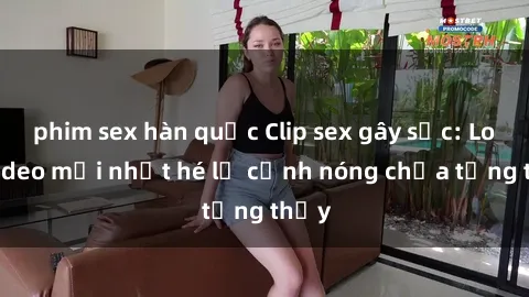 phim sex hàn quốc Clip sex gây sốc: Loạt video mới nhất hé lộ cảnh nóng chưa từng thấy