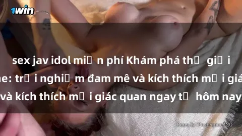 sex jav idol miễn phí Khám phá thế giới mới của sex online: trải nghiệm đam mê và kích thích mọi giác quan ngay từ hôm nay!