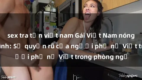 sex tra tấn việt nam Gái Việt Nam nóng bỏng khi làm tình: Sự quyến rũ của người phụ nữ Việt trong phòng ngủ