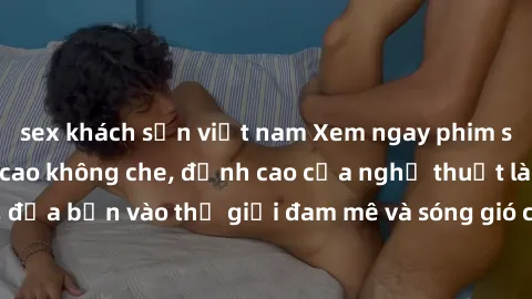 sex khách sạn việt nam Xem ngay phim sex HD chất lượng cao không che, đỉnh cao của nghệ thuật làm tình, đưa bạn vào thế giới đam mê và sóng gió của tình yêu không giới hạn.