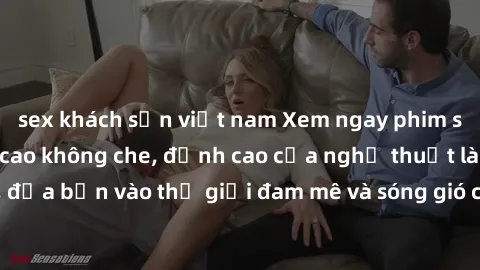sex khách sạn việt nam Xem ngay phim sex HD chất lượng cao không che, đỉnh cao của nghệ thuật làm tình, đưa bạn vào thế giới đam mê và sóng gió của tình yêu không giới hạn.