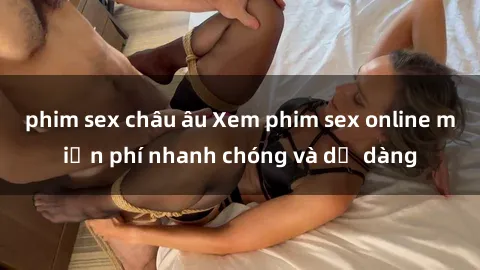 phim sex châu âu Xem phim sex online miễn phí nhanh chóng và dễ dàng