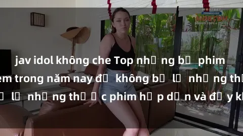 jav idol không che Top những bộ phim sex hay nhất nên xem trong năm nay để không bỏ lỡ những thước phim hấp dẫn và đầy kịch tính.