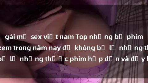 gái mỹ sex việt nam Top những bộ phim sex hay nhất nên xem trong năm nay để không bỏ lỡ những thước phim hấp dẫn và đầy kịch tính.