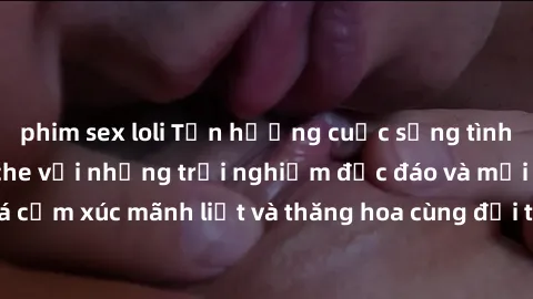 phim sex loli Tận hưởng cuộc sống tình dục online không che với những trải nghiệm độc đáo và mới lạ. Khám phá cảm xúc mãnh liệt và thăng hoa cùng đối tác tại các trang web chuyên nghiệp.