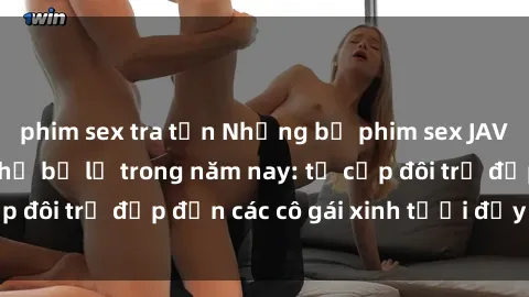 phim sex tra tấn Những bộ phim sex JAV hot nhất không thể bỏ lỡ trong năm nay: từ cặp đôi trẻ đẹp đến các cô gái xinh tươi đầy sức hút.