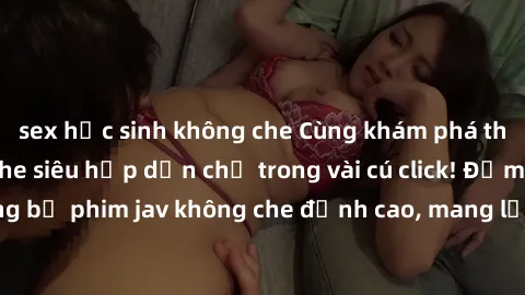 sex học sinh không che Cùng khám phá thế giới jav không che siêu hấp dẫn chỉ trong vài cú click! Đắm chìm trong những bộ phim jav không che đỉnh cao, mang lại trải nghiệm thú vị và đầy kích thích.