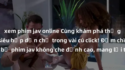 xem phim jav online Cùng khám phá thế giới jav không che siêu hấp dẫn chỉ trong vài cú click! Đắm chìm trong những bộ phim jav không che đỉnh cao, mang lại trải nghiệm thú vị và đầy kích thích.