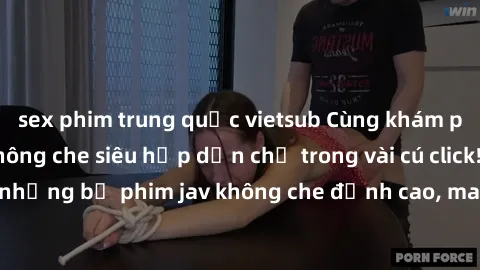 sex phim trung quốc vietsub Cùng khám phá thế giới jav không che siêu hấp dẫn chỉ trong vài cú click! Đắm chìm trong những bộ phim jav không che đỉnh cao, mang lại trải nghiệm thú vị và đầy kích thích