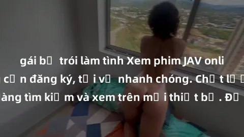 gái bị trói làm tình Xem phim JAV online miễn phí không cần đăng ký, tải về nhanh chóng. Chất lượng HD, dễ dàng tìm kiếm và xem trên mọi thiết bị. Đặc biệt, không quảng cáo làm phiền.