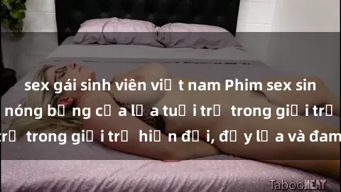 sex gái sinh viên việt nam Phim sex sinh viên: Câu chuyện nóng bỏng của lứa tuổi trẻ trong giới trẻ hiện đại, đầy lửa và đam mê