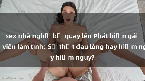 sex nhà nghỉ bị quay lén Phát hiện gái sinh viên làm tình: Sự thật đau lòng hay hiểm nguy?