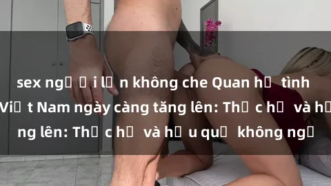 sex người lớn không che Quan hệ tình dục của nữ sinh Việt Nam ngày càng tăng lên: Thực hư và hậu quả không ngờ