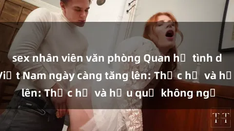 sex nhân viên văn phòng Quan hệ tình dục của nữ sinh Việt Nam ngày càng tăng lên: Thực hư và hậu quả không ngờ