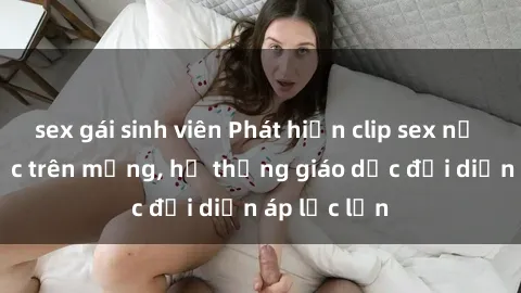 sex gái sinh viên Phát hiện clip sex nữ sinh gây sốc trên mạng, hệ thống giáo dục đối diện áp lực lớn