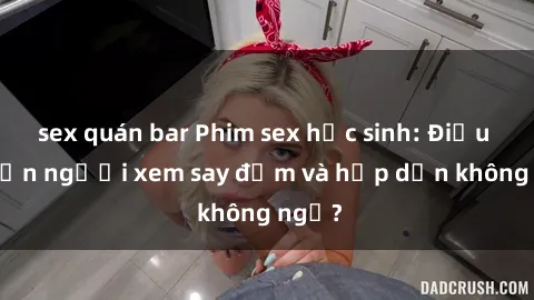 sex quán bar Phim sex học sinh: Điều gì khiến người xem say đắm và hấp dẫn không ngờ?