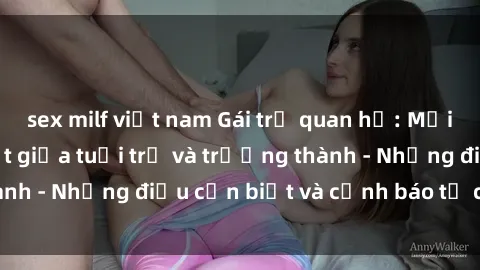 sex milf việt nam Gái trẻ quan hệ: Mối quan hệ khác biệt giữa tuổi trẻ và trưởng thành - Những điều cần biết và cảnh báo từ chuyên gia