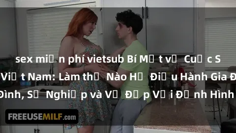 sex miễn phí vietsub Bí Mật về Cuộc Sống Của Các MILF Việt Nam: Làm thế Nào Họ Điều Hành Gia Đình, Sự Nghiệp và Vẻ Đẹp Với Định Hình Văn Hóa Đương Đại