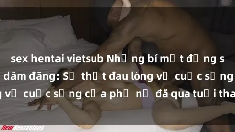 sex hentai vietsub Những bí mật đằng sau vẻ ngoài gái già dâm đãng: Sự thật đau lòng về cuộc sống của phụ nữ đã qua tuổi thanh xuân