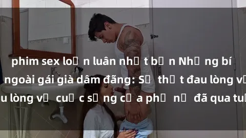 phim sex loạn luân nhật bản Những bí mật đằng sau vẻ ngoài gái già dâm đãng: Sự thật đau lòng về cuộc sống của phụ nữ đã qua tuổi thanh xuân
