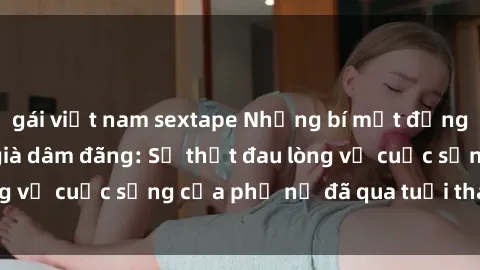 gái việt nam sextape Những bí mật đằng sau vẻ ngoài gái già dâm đãng: Sự thật đau lòng về cuộc sống của phụ nữ đã qua tuổi thanh xuân