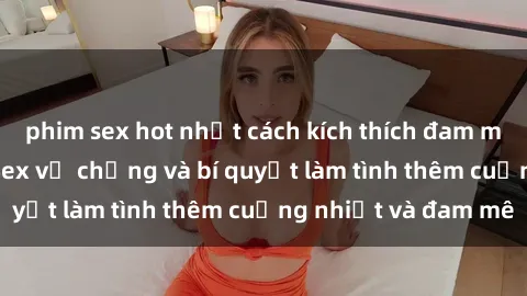 phim sex hot nhất cách kích thích đam mê trong hôn nhân: Sex vợ chồng và bí quyết làm tình thêm cuồng nhiệt và đam mê