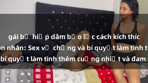 gái bị hiếp dâm bạo lực cách kích thích đam mê trong hôn nhân: Sex vợ chồng và bí quyết làm tình thêm cuồng nhiệt và đam mê