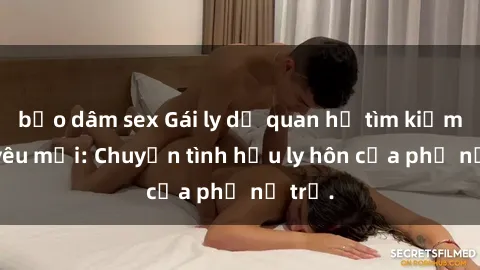 bạo dâm sex Gái ly dị quan hệ tìm kiếm tình yêu mới: Chuyện tình hậu ly hôn của phụ nữ trẻ.