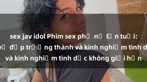 sex jav idol Phim sex phụ nữ lớn tuổi: Sức hút đằng sau vẻ đẹp trưởng thành và kinh nghiệm tình dục không giới hạn