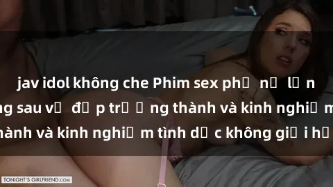 jav idol không che Phim sex phụ nữ lớn tuổi: Sức hút đằng sau vẻ đẹp trưởng thành và kinh nghiệm tình dục không giới hạn