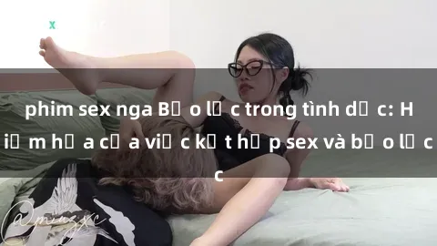 phim sex nga Bạo lực trong tình dục: Hiểm họa của việc kết hợp sex và bạo lực